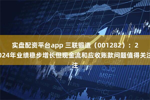 实盘配资平台app 三联锻造（001282）：2024年业绩稳步增长但现金流和应收账款问题值得关注