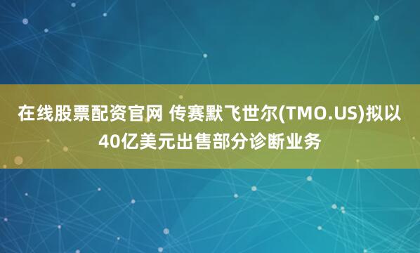 在线股票配资官网 传赛默飞世尔(TMO.US)拟以40亿美元出售部分诊断业务