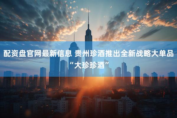 配资盘官网最新信息 贵州珍酒推出全新战略大单品“大珍珍酒”