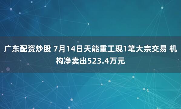 广东配资炒股 7月14日天能重工现1笔大宗交易 机构净卖出523.4万元