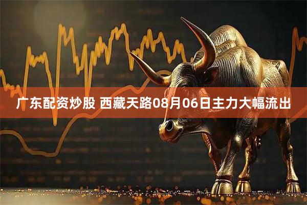 广东配资炒股 西藏天路08月06日主力大幅流出