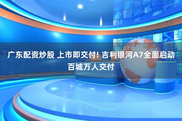 广东配资炒股 上市即交付! 吉利银河A7全面启动百城万人交付