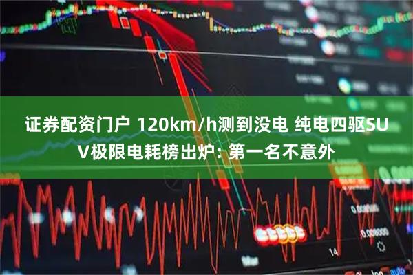 证券配资门户 120km/h测到没电 纯电四驱SUV极限电耗榜出炉: 第一名不意外