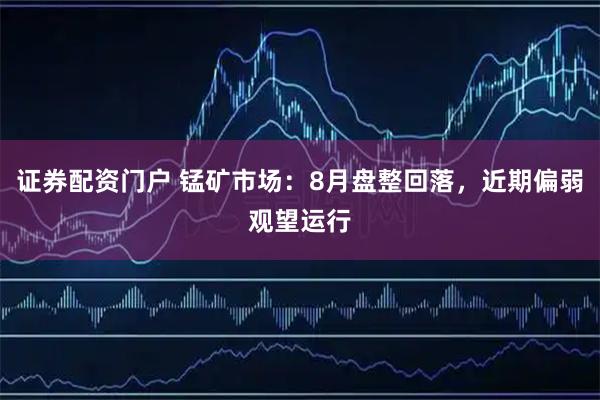 证券配资门户 锰矿市场：8月盘整回落，近期偏弱观望运行